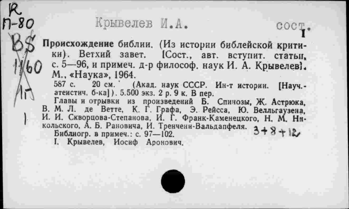 ﻿П-ЯО Крывелев И.А.	сос^
Происхождение библии. (Из истории библейской критику7 ки). Ветхий завет. (Сост., авт. вступит, статьи, I (/АЛ с. 5—96, и примеч. д-р философ, наук И. А. Крывелев’, ' чу'“' М., «Наука», 1964.
А \	587 с. 20 см. ' (Акад, наук СССР. Ин-т истории. [Науч,-
, 11 ,	атеистич. б-ка]). 5.500 экз. 2 р. 9 к. В пер.
Главы и отрывки из произведений Б. Спинозы, Ж. Астрюка, В. М. Л. де Ветте, К. Г. Графа, Э. Рейсса, Ю. Велльгаузена, )	И. И. Скворцова-Степанова, И. Г. Франк-Каменецкого, Н. М. Ни-
1	Кольского, А. Б. Рановича, И. Тренчени-Вальдапфеля. а .ха ■ а
Библиогр. в примеч.: с. 97—102.	д 'Г 1м
I. Крывелев, Иосиф Аронович,